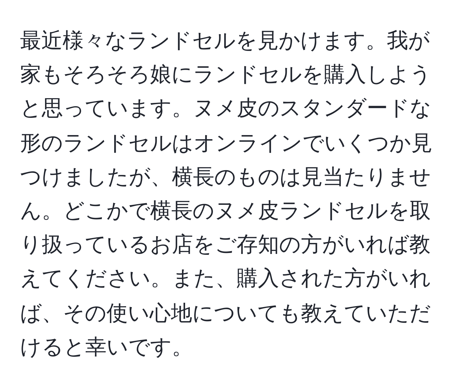 最近様々なランドセルを見かけます。我が家もそろそろ娘にランドセルを購入しようと思っています。ヌメ皮のスタンダードな形のランドセルはオンラインでいくつか見つけましたが、横長のものは見当たりません。どこかで横長のヌメ皮ランドセルを取り扱っているお店をご存知の方がいれば教えてください。また、購入された方がいれば、その使い心地についても教えていただけると幸いです。