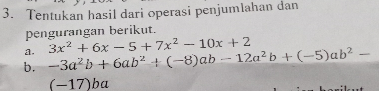 Tentukan hasil dari operasi penjumlahan dan 
pengurangan berikut. 
a. 3x^2+6x-5+7x^2-10x+2
b. -3a^2b+6ab^2+(-8)ab-12a^2b+(-5)ab^2-
(-17)ba