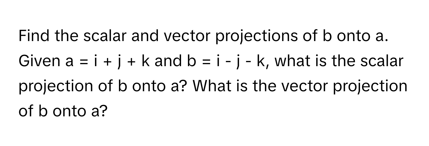 Find the scalar and vector projections of b onto a. Given a = i + j + k and b = i - j - k, what is the scalar projection of b onto a? What is the vector projection of b onto a?