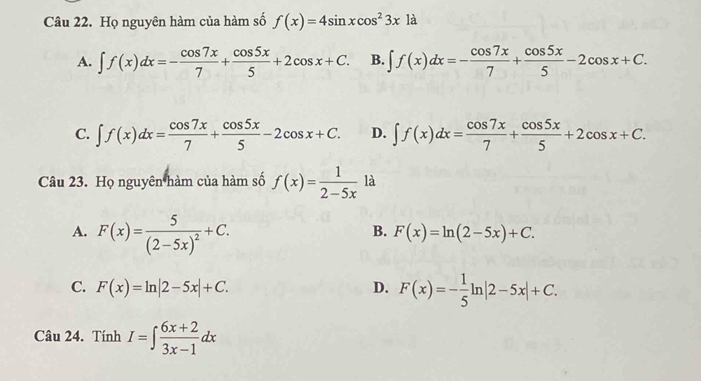 Họ nguyên hàm của hàm số f(x)=4sin xcos^23x1a
A. ∈t f(x)dx=- cos 7x/7 + cos 5x/5 +2cos x+C. B. ∈t f(x)dx=- cos 7x/7 + cos 5x/5 -2cos x+C.
C. ∈t f(x)dx= cos 7x/7 + cos 5x/5 -2cos x+C. D. ∈t f(x)dx= cos 7x/7 + cos 5x/5 +2cos x+C. 
Câu 23. Họ nguyên hàm của hàm số f(x)= 1/2-5x  là
A. F(x)=frac 5(2-5x)^2+C.
B. F(x)=ln (2-5x)+C.
C. F(x)=ln |2-5x|+C. D. F(x)=- 1/5 ln |2-5x|+C. 
Câu 24. Tính I=∈t  (6x+2)/3x-1 dx