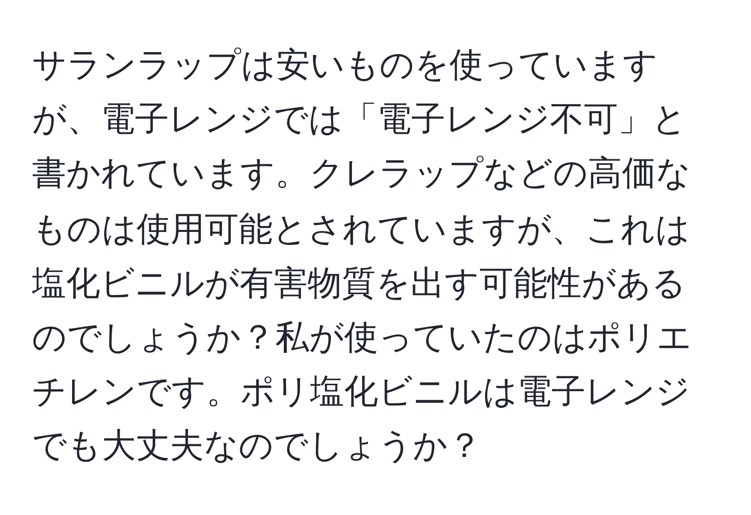 サランラップは安いものを使っていますが、電子レンジでは「電子レンジ不可」と書かれています。クレラップなどの高価なものは使用可能とされていますが、これは塩化ビニルが有害物質を出す可能性があるのでしょうか？私が使っていたのはポリエチレンです。ポリ塩化ビニルは電子レンジでも大丈夫なのでしょうか？