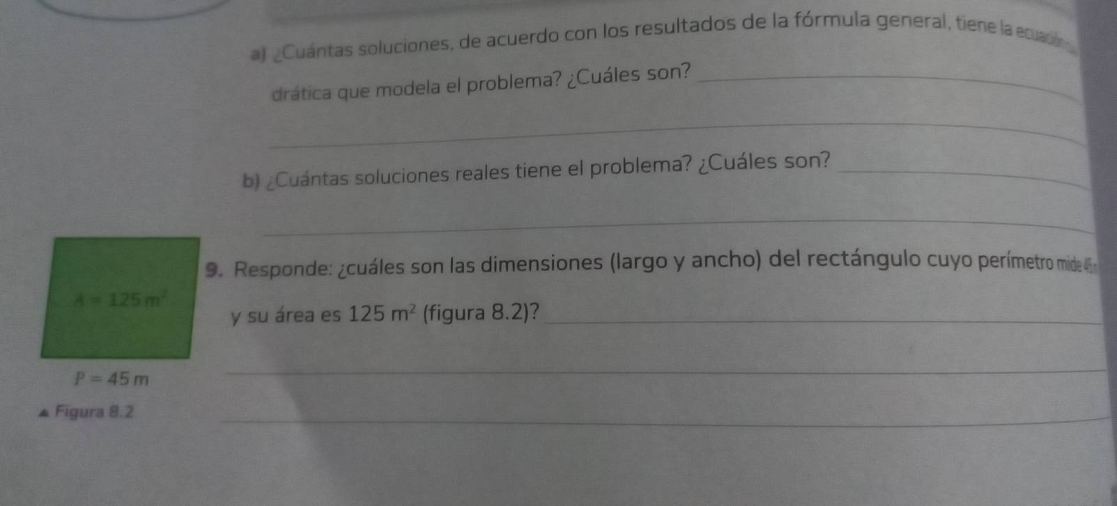 Cuántas soluciones, de acuerdo con los resultados de la fórmula general, tiene la ecuación 
drática que modela el problema? ¿Cuáles son?_ 
_ 
b) ¿Cuántas soluciones reales tiene el problema? ¿Cuáles son?_ 
_ 
9. Responde: ¿cuáles son las dimensiones (largo y ancho) del rectángulo cuyo perímetro mide 4
A=125m^2
y su área es 125m^2 (figura 8.2)?_
P=45m
_ 
▲ Figura 8.2_