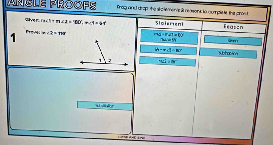 ANGLE PROOFS Drag and drop the statements & reasons to complete the proof. 
Given: m∠ 1+m∠ 2=180°, m∠ 1=64° Statement Reason 
1 Prove: m∠ 2=116°
m∠ 1+m∠ 2=80°
m∠ I=64° Given
64+m∠ 2=80° Subtraction
m∠ 2=116°
Substitution 
ORISE AND SINE