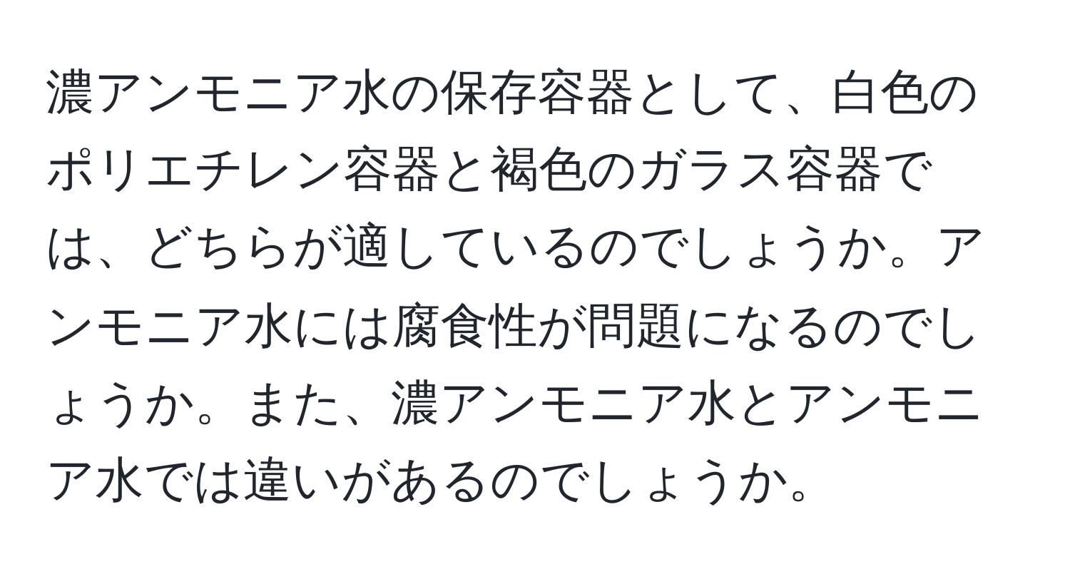 濃アンモニア水の保存容器として、白色のポリエチレン容器と褐色のガラス容器では、どちらが適しているのでしょうか。アンモニア水には腐食性が問題になるのでしょうか。また、濃アンモニア水とアンモニア水では違いがあるのでしょうか。