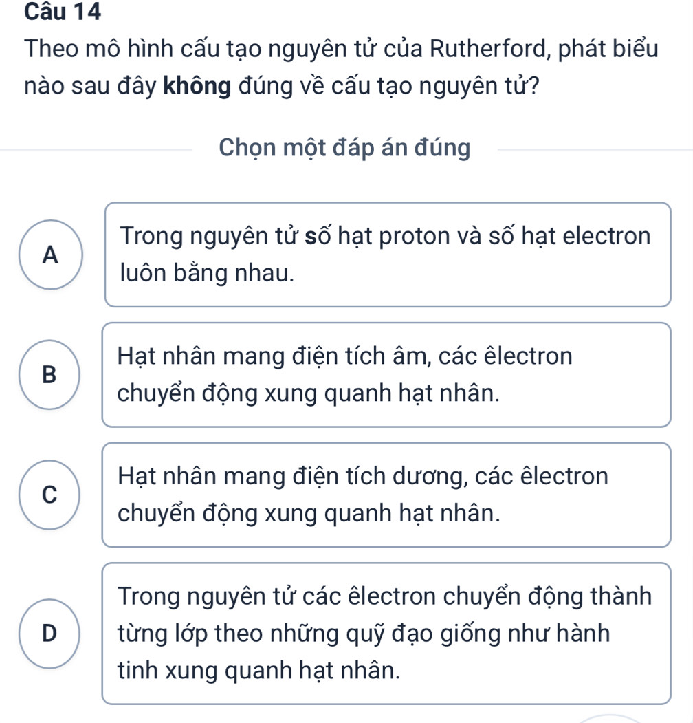 Theo mô hình cấu tạo nguyên tử của Rutherford, phát biểu
nào sau đây không đúng về cấu tạo nguyên tử?
Chọn một đáp án đúng
Trong nguyên tử số hạt proton và số hạt electron
A
luôn bằng nhau.
Hạt nhân mang điện tích âm, các êlectron
B
chuyển động xung quanh hạt nhân.
Hạt nhân mang điện tích dương, các êlectron
C
chuyển động xung quanh hạt nhân.
Trong nguyên tử các êlectron chuyển động thành
D từng lớp theo những quỹ đạo giống như hành
tinh xung quanh hạt nhân.