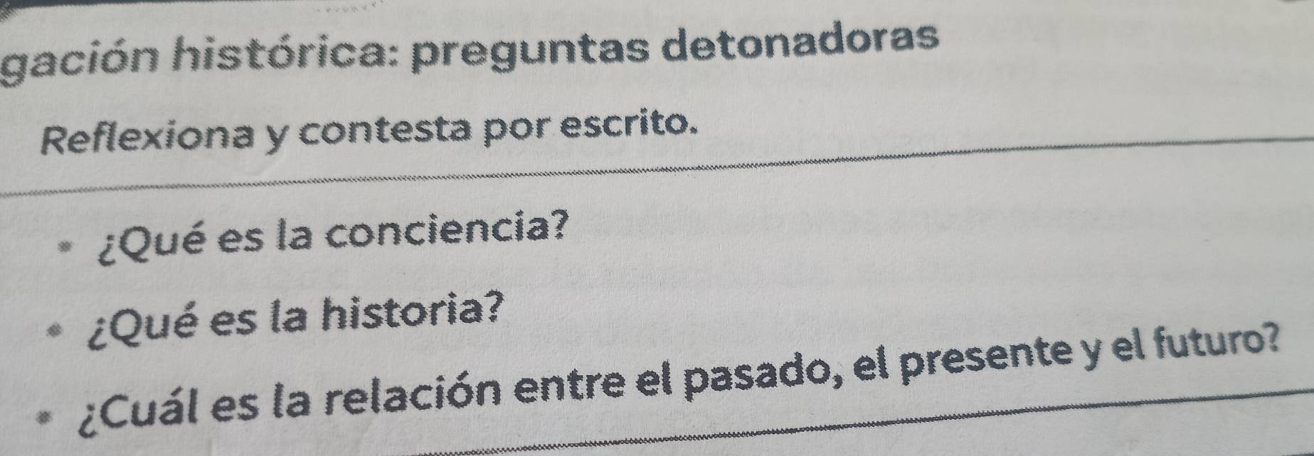 gación histórica: preguntas detonadoras 
Reflexiona y contesta por escrito. 
¿Qué es la conciencia? 
¿Qué es la historia? 
¿Cuál es la relación entre el pasado, el presente y el futuro?