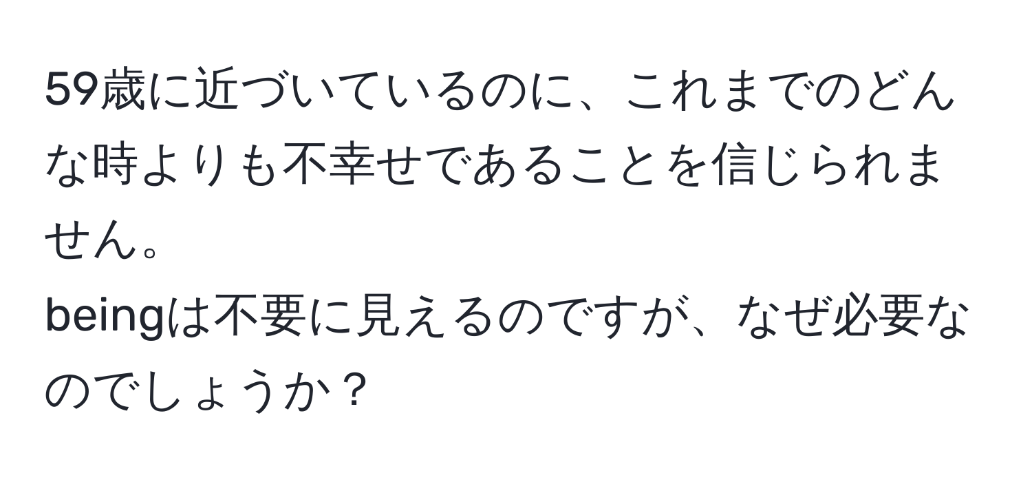 59歳に近づいているのに、これまでのどんな時よりも不幸せであることを信じられません。  
beingは不要に見えるのですが、なぜ必要なのでしょうか？