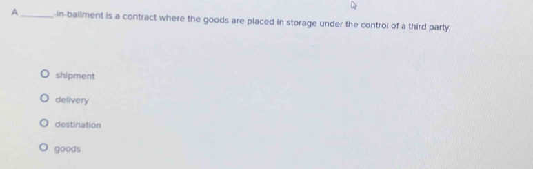 A_ -in-bailment is a contract where the goods are placed in storage under the control of a third party.
shipment
delivery
destination
goods