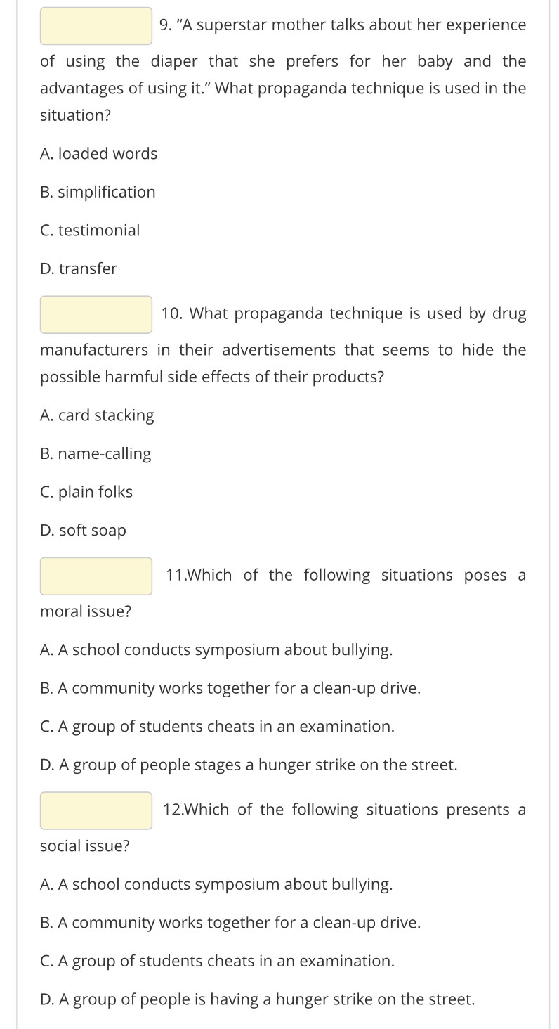 “A superstar mother talks about her experience
of using the diaper that she prefers for her baby and the
advantages of using it.” What propaganda technique is used in the
situation?
A. loaded words
B. simplification
C. testimonial
D. transfer
10. What propaganda technique is used by drug
manufacturers in their advertisements that seems to hide the
possible harmful side effects of their products?
A. card stacking
B. name-calling
C. plain folks
D. soft soap
11.Which of the following situations poses a
moral issue?
A. A school conducts symposium about bullying.
B. A community works together for a clean-up drive.
C. A group of students cheats in an examination.
D. A group of people stages a hunger strike on the street.
12.Which of the following situations presents a
social issue?
A. A school conducts symposium about bullying.
B. A community works together for a clean-up drive.
C. A group of students cheats in an examination.
D. A group of people is having a hunger strike on the street.