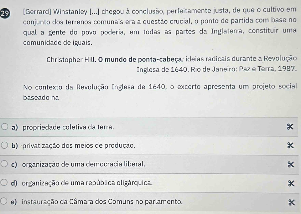 29 [Gerrard] Winstanley [...] chegou à conclusão, perfeitamente justa, de que o cultivo em
conjunto dos terrenos comunais era a questão crucial, o ponto de partida com base no
qual a gente do povo poderia, em todas as partes da Inglaterra, constituir uma
comunidade de iguais.
Christopher Hill. O mundo de ponta-cabeça: ideias radicais durante a Revolução
Inglesa de 1640. Rio de Janeiro: Paz e Terra, 1987.
No contexto da Revolução Inglesa de 1640, o excerto apresenta um projeto social
baseado na
a) propriedade coletiva da terra.
b) privatização dos meios de produção.
c) organização de uma democracia liberal.
K
d) organização de uma república oligárquica.
e) instauração da Câmara dos Comuns no parlamento.