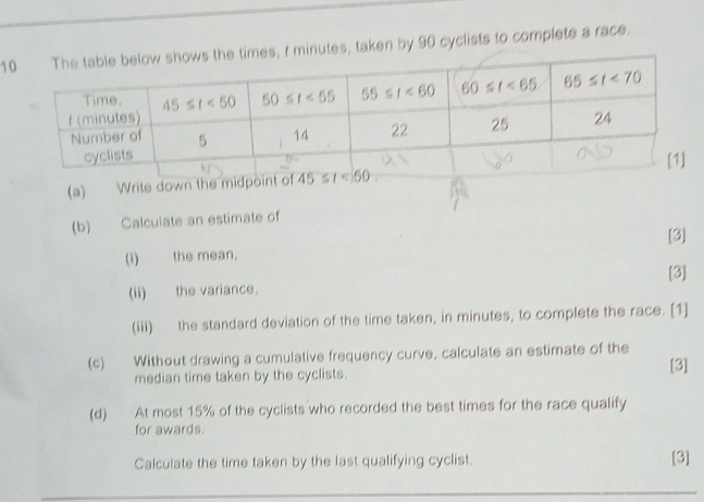 1, I minutes, taken by 90 cyclists to complete a race.
(a) Write down the mi
(b) Calcuiate an estimate of
(i) the mean, [3]
[3]
(ii) the variance.
(iii) the standard deviation of the time taken, in minutes, to complete the race. [1]
(c) Without drawing a cumulative frequency curve, calculate an estimate of the
median time taken by the cyclists. [3]
(d) At most 15% of the cyclists who recorded the best times for the race qualify
for awards.
Calculate the time taken by the last qualifying cyclist.
[3]