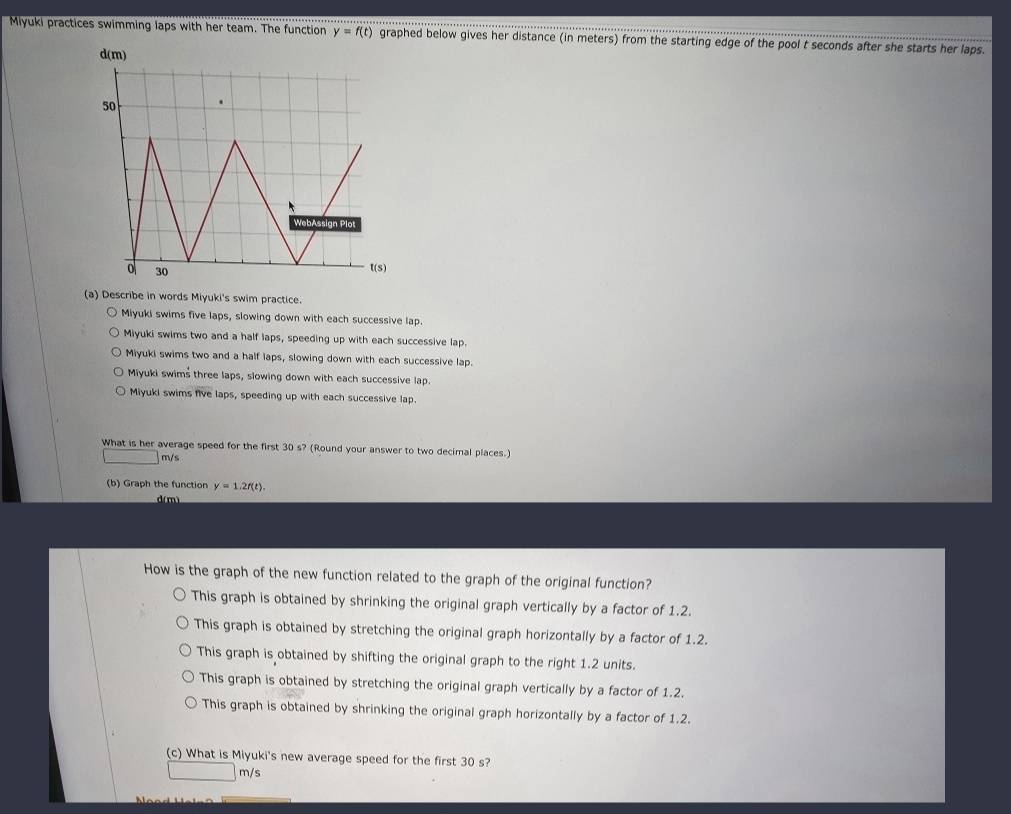 Miyuki practices swimming laps with her team. The function y=f(t) graphed below gives her distance (in meters) from the starting edge of the pool t seconds after she starts her laps.
(a) Describe in words Miyuki's swim practice.
Miyuki swims five laps, slowing down with each successive lap.
Miyuki swims two and a half laps, speeding up with each successive lap.
Miyuki swims two and a half laps, slowing down with each successive lap.
Miyuki swims three laps, slowing down with each successive lap.
Miyuki swims five laps, speeding up with each successive lap.
What is her average speed for the first 30 s? (Round your answer to two decimal places.)
m/s
(b) Graph the function y=1.2f(t)
d(m)
How is the graph of the new function related to the graph of the original function?
This graph is obtained by shrinking the original graph vertically by a factor of 1.2.
This graph is obtained by stretching the original graph horizontally by a factor of 1.2.
This graph is obtained by shifting the original graph to the right 1.2 units.
This graph is obtained by stretching the original graph vertically by a factor of 1.2.
This graph is obtained by shrinking the original graph horizontally by a factor of 1.2.
(c) What is Miyuki's new average speed for the first 30 s?
m/s