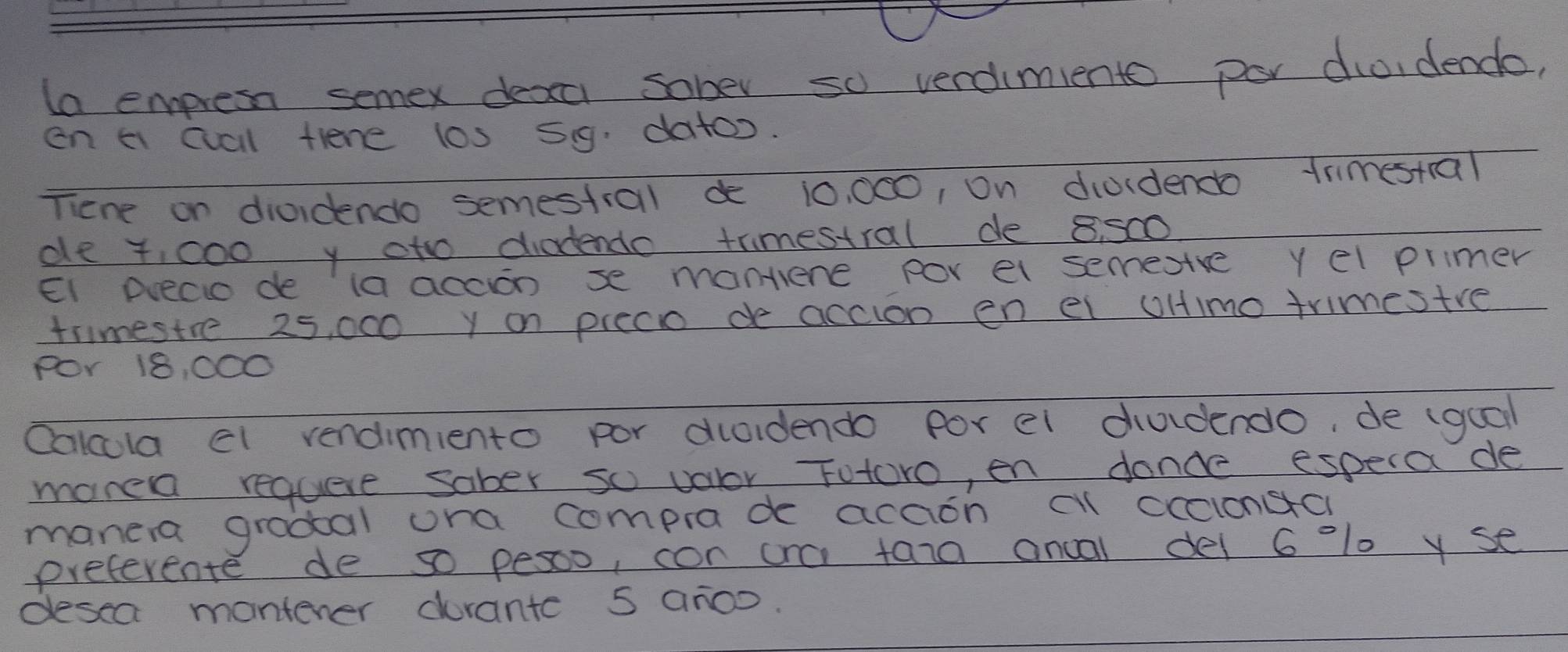 la empress semex deaa sober so verdimiento por dio, dende, 
en a cuall tiene l0s 59. datoo. 
Tiene on diordendo semestral d 10, 000, on diuidendo trimestial 
de 4,000 y oto diadendo trimestral de 8. 500
EI Dleco de ia accon se mantene por el semesve yel primer 
trmestre 25, 000 y on preco de accion en el oHimo trimestre 
POr 18, 000
Oalcula el rendimiento por ducidendo for ei dudendo, de (gual 
mare requese sober so valor Futoro, en dance especade 
manera grodal ona comprade acaon cl cccionsa 
preferente de so pesoo, con na tara ancal del 6 lo yse 
desea mantener drante 5 ar0o.