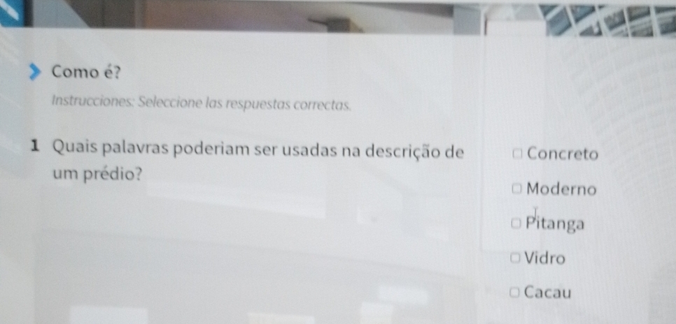 Como é?
Instrucciones: Seleccione las respuestas correctas.
1 Quais palavras poderiam ser usadas na descrição de Concreto
um prédio?
Moderno
Pitanga
Vidro
Cacau