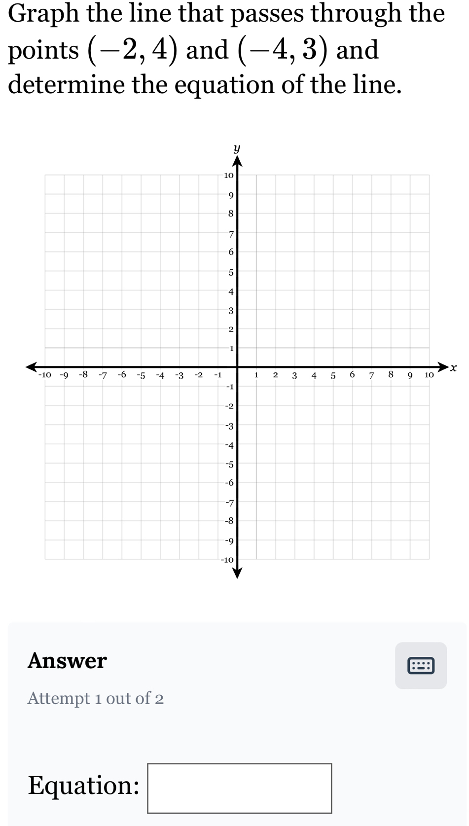 Graph the line that passes through the 
points (-2,4) and (-4,3) and 
determine the equation of the line. 
x 
Answer 
Attempt 1 out of 2 
Equation: □