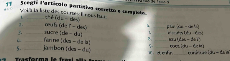 V: pas de / pas d 
11 Scegli I’articolo partitivo corretto e completa. 
Voilà la liste des courses: il nous faut: 
1. _thé (du - des) 
6. 
2. _œufs (de l' - des) _pain (du - de la) 
7. 
3. _sucre (de - du) _biscuits (du −des) 
8. 
4. _farine (des - de la) _eau (des - de l') 
9. 
5. _jambon (des - du) _coca (du − de la) 
10. et enfn_ confiture (du − de la 
ras form a l e fras i