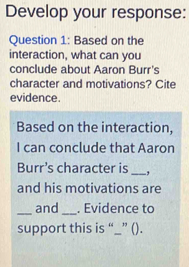 Develop your response: 
Question 1: Based on the 
interaction, what can you 
conclude about Aaron Burr's 
character and motivations? Cite 
evidence. 
Based on the interaction, 
I can conclude that Aaron 
Burr’s character is _, 
and his motivations are 
_and _. Evidence to 
support this is “_” ().