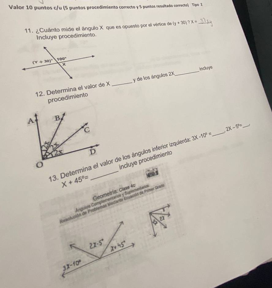 Valor 10 puntos c/u (5 puntos procedimiento correcto y 5 puntos resultado correcto) Tipo 2
11. ¿Cuánto mide el ángulo X que es opuesto por el vértice de (y+30)?X= _
Incluye procedimiento.
_
incluye
12. Determina el valor de X _y de los ángulos 2X
procedimiento
13. Determina el valor de los ángulos inferior izquierda 3X-10°= _ 2X-5°=
X+45°= incluye procedimiento
Geometría: Clase 4c
Ángulos Complementarios y Soplementarios
Repolución de Problemas Mediante Ecuación de Primer Gras
2