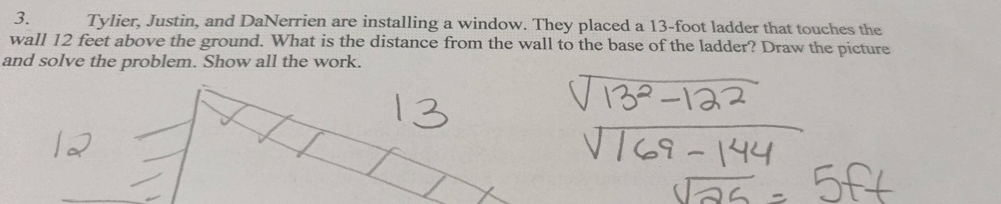 Tylier, Justin, and DaNerrien are installing a window. They placed a 13-foot ladder that touches the 
wall 12 feet above the ground. What is the distance from the wall to the base of the ladder? Draw the picture 
and solve the problem. Show all the work.