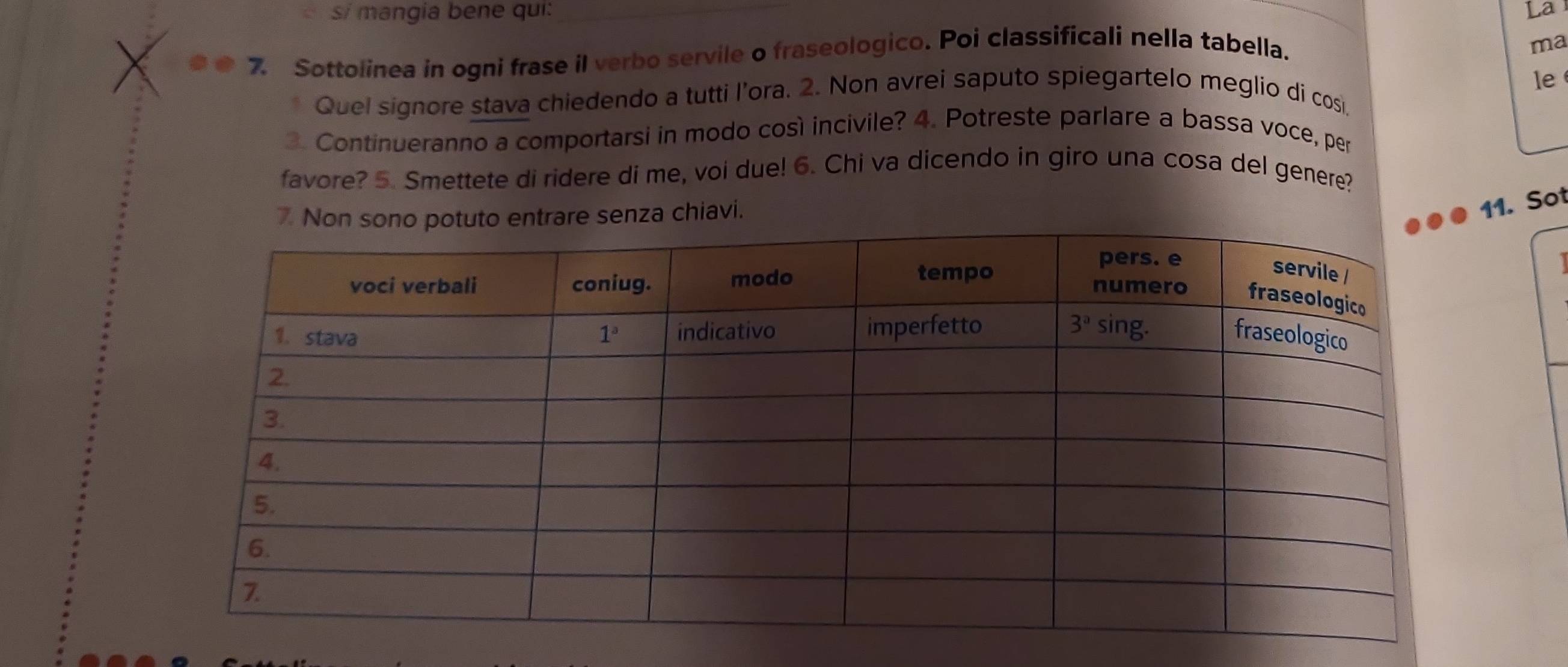 si mangia bene qui: La
7. Sottolinea in ogni frase il verbo servile o fraseologico. Poi classificali nella tabella.
ma
le
Quel signore stava chiedendo a tutti l’ora. 2. Non avrei saputo spiegartelo meglio di cosi
3. Continueranno a comportarsi in modo così incivile? 4. Potreste parlare a bassa voce, per
favore? 5. Smettete di ridere di me, voi due! 6. Chi va dicendo in giro una cosa del genere?
7. Nare senza chiavi.
11. Sot