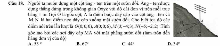 Người ta muốn dựng một cột ăng - ten trên một sườn đồi. Ăng - ten được
dựng thăng đứng trong không gian Oxyz với độ dài đơn vị trên mỗi trục
bằng 1 m. Gọi O là gốc cột, A là điểm buộc dây cáp vào cột ăng - ten và
M, N là hai điểm neo dây cáp xuồng mặt sườn đồi. Cho biết tọa độ các
điểm nói trên lần lượt là O(0;0;0), A(0;0;6), M(3;-4;3), N(-5;-2;2).Tinh
góc tạo bởi các sợi dây cáp MA với mặt phẳng sườn đồi (làm tròn đến
hàng đơn vị của độ)
A. 53° B. 67° C. 44° D. 34°