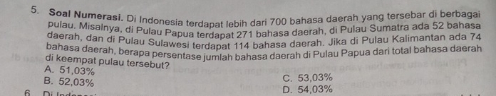 Soal Numerasi. Di Indonesia terdapat lebih dari 700 bahasa daerah yang tersebar di berbagai
pulau. Misalnya, di Pulau Papua terdapat 271 bahasa daerah, di Pulau Sumatra ada 52 bahasa
daerah, dan di Pulau Sulawesi terdapat 114 bahasa daerah. Jika di Pulau Kalimantan ada 74
bahasa daerah, berapa persentase jumlah bahasa daerah di Pulau Papua dari total bahasa daerah
di keempat pulau tersebut?
A. 51,03%
B. 52,03%
C. 53,03%
b Di l D. 54,03%