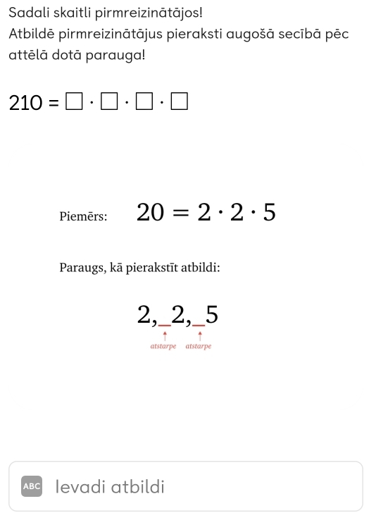 Sadali skaitli pirmreizinātājos! 
Atbildē pirmreizinātājus pieraksti augošā secībā pēc 
attēlā dotā parauga!
210=□ · □ · □ · □
Piemērs: 20=2· 2· 5
Paraugs, kā pierakstīt atbildi:
2,_ 2,_ 5
atstarpe atstarpe
ABC Ievadi atbildi