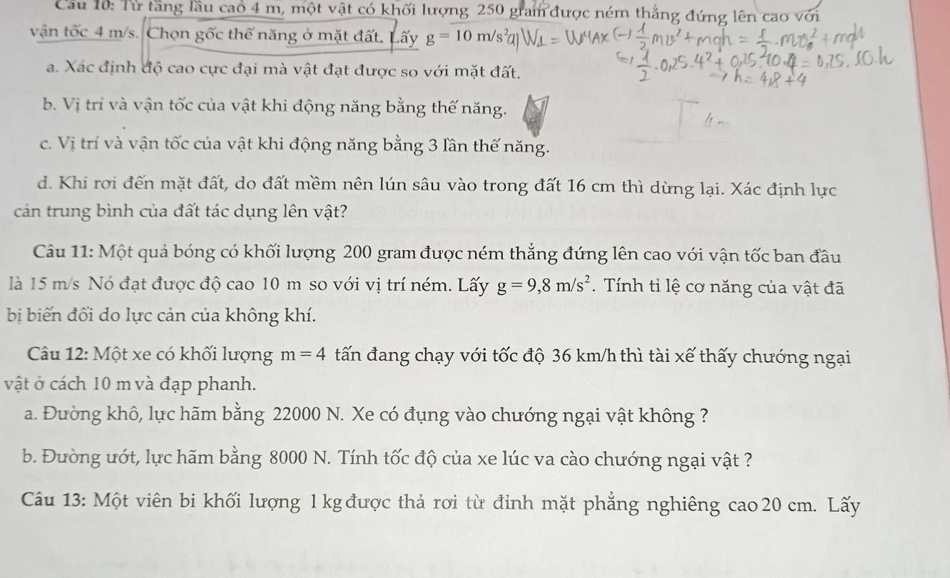 Cầu 10: Từ tầng lầu cao 4 m, một vật có khối lượng 250 gram được ném thắng đứng lên cao với
vận tốc 4 m/s. Chọn gốc thế năng ở mặt đất. Lấy g=10m/s^2a
a. Xác định độ cao cực đại mà vật đạt được so với mặt đất.
b. Vị trí và vận tốc của vật khi động năng bằng thế năng.
c. Vị trí và vận tốc của vật khi động năng bằng 3 lần thế năng.
d. Khi rơi đến mặt đất, do đất mềm nên lún sâu vào trong đất 16 cm thì dừng lại. Xác định lực
cản trung bình của đất tác dụng lên vật?
Câu 11: Một quả bóng có khối lượng 200 gram được ném thẳng đứng lên cao với vận tốc ban đầu
là 15 m/s Nó đạt được độ cao 10 m so với vị trí ném. Lấy g=9, 8m/s^2. Tính tỉ lệ cơ năng của vật đã
bị biến đối do lực cản của không khí.
Câu 12: Một xe có khối lượng m=4 tấn đang chạy với tốc độ 36 km/h thì tài xế thấy chướng ngại
vật ở cách 10 m và đạp phanh.
a. Đường khô, lực hãm bằng 22000 N. Xe có đụng vào chướng ngại vật không ?
b. Đường ướt, lực hãm bằng 8000 N. Tính tốc độ của xe lúc va cào chướng ngại vật ?
Câu 13: Một viên bi khối lượng 1 kg được thả rơi từ đỉnh mặt phẳng nghiêng cao 20 cm. Lãy