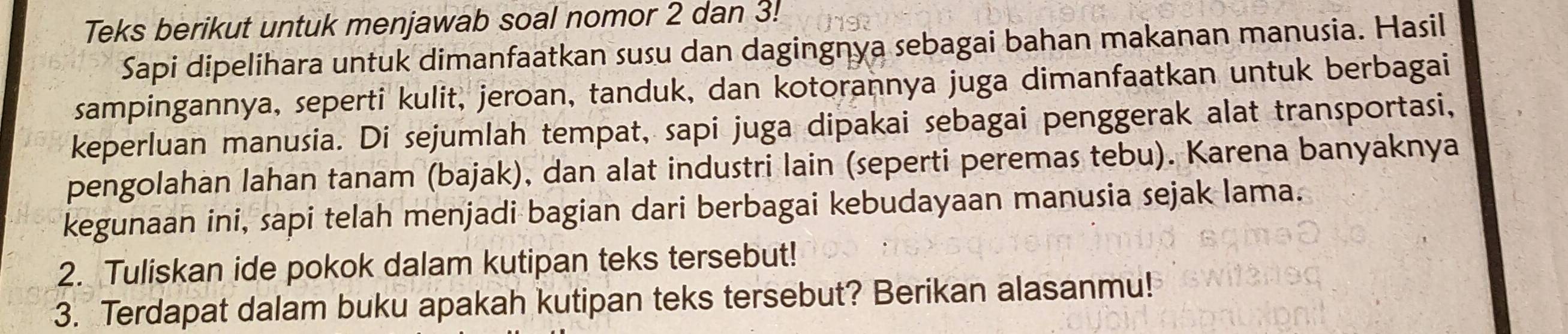 Teks berikut untuk menjawab soal nomor 2 dan 3! 
Sapi dipelihara untuk dimanfaatkan susu dan dagingnya sebagai bahan makanan manusia. Hasil 
sampingannya, seperti kulit, jeroan, tanduk, dan kotorannya juga dimanfaatkan untuk berbagai 
keperluan manusia. Di sejumlah tempat, sapi juga dipakai sebagai penggerak alat transportasi, 
pengolahan lahan tanam (bajak), dan alat industri lain (seperti peremas tebu). Karena banyaknya 
kegunaan ini, sapi telah menjadi bagian dari berbagai kebudayaan manusia sejak lama. 
2. Tuliskan ide pokok dalam kutipan teks tersebut! 
3. Terdapat dalam buku apakah kutipan teks tersebut? Berikan alasanmu!