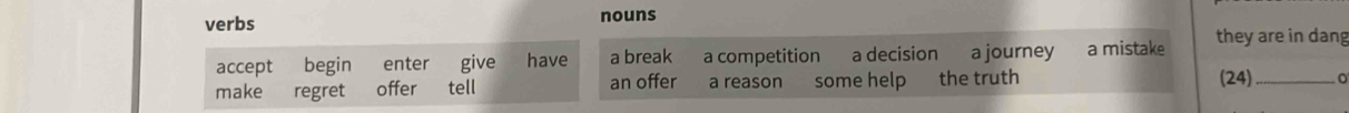 verbs nouns 
accept begin enter give have a break a competition a decision a journey a mistake they are in dang 
make regret offer tell an offer a reason some help the truth 
(24)_