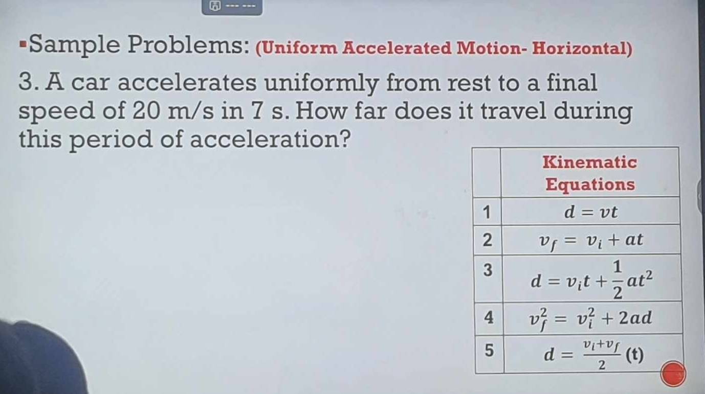 •Sample Problems: (Uniform Accelerated Motion- Horizontal)
3. A car accelerates uniformly from rest to a final
speed of 20 m/s in 7 s. How far does it travel during
this period of acceleration?