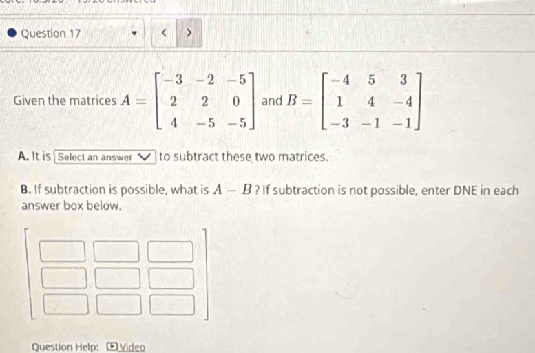 < > 
Given the matrices A=beginbmatrix -3&-2&-5 2&2&0 4&-5&-5endbmatrix and B=beginbmatrix -4&5&3 1&4&-4 -3&-1&-1endbmatrix
A. It is | Select an answer to subtract these two matrices. 
B. If subtraction is possible, what is A-B ? If subtraction is not possible, enter DNE in each 
answer box below. 
Question Help: Video