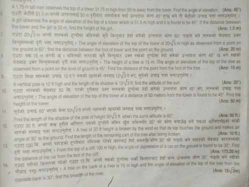 A 1.75 m tall man observes the top of a tower 51.75 m high from 50 m away from the tower. Find the angle of elevation. (Ans: 45")
6. एउटी केटीले 51.5 m अगलो धरहरालाई 50 m दुरीवाट अकलोकन गर्दा उन्नतांश कोण 45° हन्छ भने ती केटीको उचाद पत्ता लगाउनुहोग।
A girl observes the angle of elevation of the top of a tower which is 51.5 m high and it is found to be 45° If the distance between
the tower and the girl is 50 m, find the height of the girl. (Ans: 1.5 m)
7. एउरा 20sqrt(3)m अग्लो स्तम्भको दप्पोमा जमिनको 5. बिन्दुबाट है्वा बनेको उन्नताश कोण 60° पाडयो भने स्मभको फेववाट उकत
विन्द्सम्मको दरी प्ा लगाउन्लोस् । The angle of elevation of the top of the tower of 20sqrt(3)m high as observed from a point on
the ground is 60°; find the distance between the foot of tower and the point on the ground. (Ans: 20 m)
ह. एउटा रुख 15 m अरलों छ। जमिनको सतहको कने विन्द्याट उक्त सखको टुप्योमा हैवा बनेको उन्नतांश कोण 45° ह मन सखको
फेवयाट उकल विन्द्सस्मको दरी पत्ता लगाउन्होस् । The height of a tree is 15 m. The angle of elevation of the top of the tree as
observed from a point on the level of ground is 45° Find the distance of the point from the foot of the tree. (Ans: 15 m)
3. एउटा सिधा स्तम्भको उचाई 12 गर यसको लयाको लम्बाइ 12sqrt(3)ftwπ सूर्यको उचाइ पत्ता लगाउनुहोस् ।
A vertical pole is 12 ft high and the length of its shadow is 12sqrt(3)  1/r  find the altitude of the sun (Ans: 30°)
10. एउटा स्तम्बको फेदबाट 50 मि. परको दरीवाट उक्त स्तम्भको टप्पोमा हैवा बनेको उन्नतांशा कोण 45°WU ८ स्म्भको उचाइ पत्ता
लग3! The angle of elevation of the top of the tower at a distance of 50 meters from the tower is found to be 45°. Find the
height of the tower. (Ans: 50 m)
11. सूर्यको उचाइ 60° भएको बेला 50sqrt(3) ी अग्लो खम्भकोे छायाको लम्बाइ पत्ता लगाउनुहोस् ।
Find the length of the shadow of the pole of height 50sqrt(3)ft ft. when the sun's altitude is 60°. (Ans: 50 ft.)
12. एउटा 30  अग्लो रूख हुरीले भाषिएर यसको दुप्पोले अमिन छंवा जमिनसंग 30° को कोण वनाउंछ भने स्खको भांचिएपिकों बांकी
भगक लसवाड पसा लगकस ! A tree of 30 ft height is broken by the wind so that its top touches the ground and makes an
angle of 30° to the ground. Find the length of the remaining part of the tree after being broken. (Ans: 10 ft.)
13. एउटा 100 मि. अग्लो पहाडको टुप्पोबाट जमिनमा रहैको कारलाई हैवा अवन्ती/कोण 30° को पाडयो भने पढाड़को फेववाट कारसम्मको  Find
दरी प्ा लगाउनसस 1 From the top of a cliff 100 m high, the angle of depression of a car on the ground is found to be (Ans: 173.20 m)
the distance of the car from the foot of the cliff. 30°
एडटा नदीको किनारा रोको एउटा 15 मि, अग्लो सखको टुप्पोमा अरको किनाराजाट हर्य बन्ने उन्नताश कोण 30° , पाइयो बने नदीको
whers sep emse 1 A tree on the bank of a river is 15 m high and the angle of elevation of the top of the tree from the
(Ans: 15sqrt(3)m)
opposite bank is 30° find the breadth of the river.