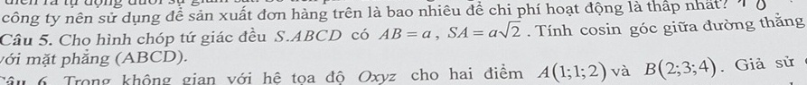 Cn rà tụ đợng đuor 
công ty nên sử dụng để sản xuất đơn hàng trên là bao nhiêu để chi phí hoạt động là thấp nhất? 
Câu 5. Cho hình chóp tứ giác đều S. ABCD có AB=a, SA=asqrt(2). Tính cosin góc giữa đường thằng 
với mặt phẳng (ABCD). 
Câu 6 Trong không gian với hệ tọa độ Oxyz cho hai điểm A(1;1;2) và B(2;3;4). Giả sử