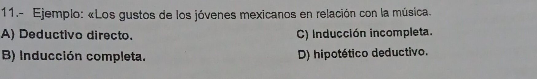 11.- Ejemplo: «Los gustos de los jóvenes mexicanos en relación con la música.
A) Deductivo directo. C) Inducción incompleta.
B) Inducción completa.
D) hipotético deductivo.