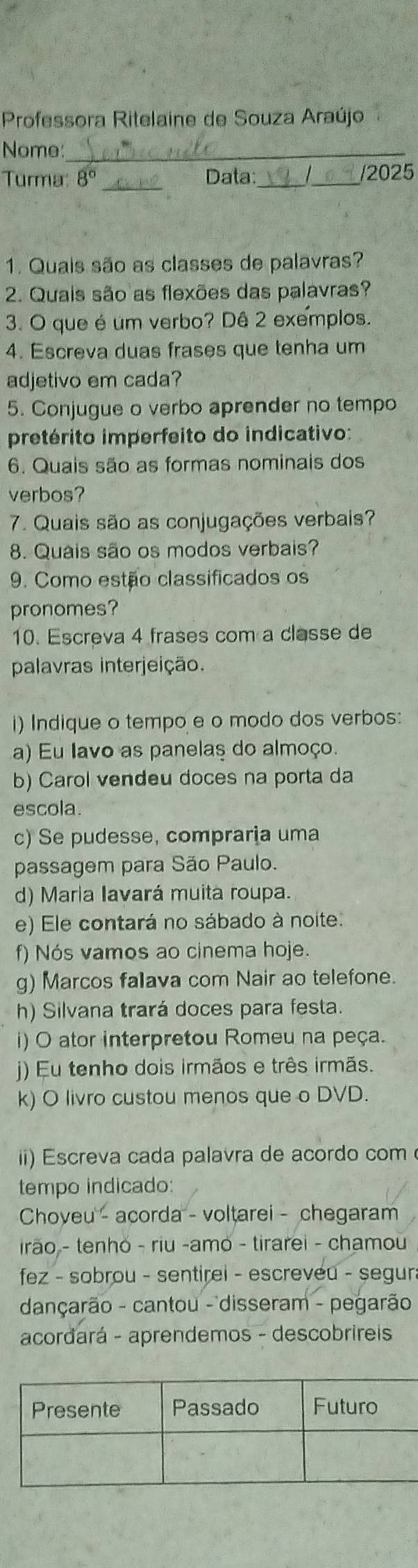 Professora Ritelaine de Souza Araújo 
Nome:_ 
Turma: 3° _Data:_ _/2025 
1. Quais são as classes de palavras? 
2. Quais são as flexões das palavras? 
3. O que é um verbo? Dê 2 exemplos. 
4. Escreva duas frases que tenha um 
adjetivo em cada? 
5. Conjugue o verbo aprender no tempo 
pretérito imperfeito do indicativo: 
6. Quais são as formas nominais dos 
verbos? 
7. Quais são as conjugações verbais? 
8. Quais são os modos verbais? 
9. Como estão classificados os 
pronomes? 
10. Escreva 4 frases com a classe de 
palavras interjeição. 
i) Indique o tempo e o modo dos verbos: 
a) Eu lavo as panelas do almoço. 
b) Carol vendeu doces na porta da 
escola. 
c) Se pudesse, compraria uma 
passagem para São Paulo. 
d) Maria Iavará muita roupa. 
e) Ele contará no sábado à noite. 
f) Nós vamos ao cinema hoje. 
g) Marcos falava com Nair ao telefone. 
h) Silvana trará doces para festa. 
i) O ator interpretou Romeu na peça. 
) Eu tenho dois irmãos e três irmãs. 
k) O livro custou menos que o DVD. 
i) Escreva cada palavra de acordo com 
tempo indicado: 
Choveu - acorda - voltarei - chegaram 
irão - tenhó - riu -amo - tirarei - chamou 
fez - sobrou - sentirei - escreveu - segura 
dançarão - cantou - disseram - pegarão 
acordará - aprendemos - descobrireis