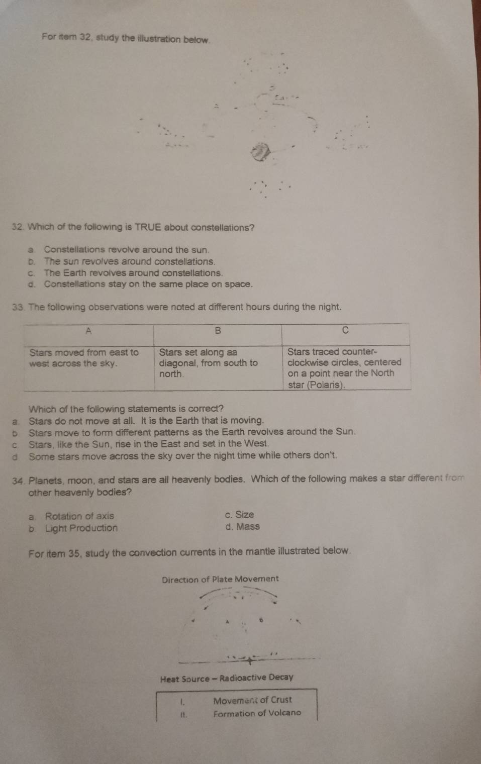 For item 32, study the illustration below.
32. Which of the following is TRUE about constellations?
a. Constellations revolve around the sun.
b. The sun revolves around constellations.
c. The Earth revolves around constellations.
d. Constellations stay on the same place on space.
33. The following observations were noted at different hours during the night.
Which of the following statements is correct?
a Stars do not move at all. It is the Earth that is moving.
b Stars move to form different patterns as the Earth revolves around the Sun.
cStars, like the Sun, rise in the East and set in the West.
d Some stars move across the sky over the night time while others don't.
34. Planets, moon, and stars are all heavenly bodies. Which of the following makes a star different from
other heavenly bodies?
a Rotation of axis c. Size
b. Light Production d. Mass
For item 35, study the convection currents in the mantle illustrated below.
Heat Source - Radioactive Decay
1. Movement of Crust
n. Formation of Volcano