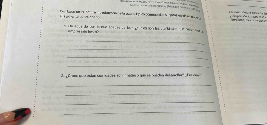 oven emprendeón 
Recuperado de https://www.tormofranquicias.es/las-grandes ventale 
de-ser-un-joven-emprendedor/ (Adaptado para fines didacses En esta primera etapa te fa 
Con base en la lectura introductoria de la etapa 1 y los comentarios surgidos en clase, respons y emprendedor, con el libr 
el siguiente cuestionario. 
familiares, así como con las 
1. De acuerdo con lo que acabas de leer, ¿cuáles son las cualidades que debe tener un 
empresario joven? 
_ 
_ 
_ 
_ 
2. ¿Crees que estas cualidades son innatas o que se pueden desarrollar? ¿Por qué? 
_ 
_ 
_ 
_