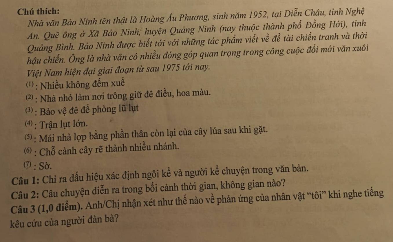 Chú thích: 
Nhà văn Bảo Ninh tên thật là Hoàng Ấu Phương, sinh năm 1952, tại Diễn Châu, tỉnh Nghệ 
An. Quê ông ở Xã Bảo Ninh, huyện Quảng Ninh (nay thuộc thành phố Đồng Hới), tinh 
Quảng Bình. Bảo Ninh được biết tới với những tác phẩm viết về đề tài chiến tranh và thời 
hậu chiến. Ông là nhà văn có nhiều đóng góp quan trọng trong công cuộc đồi mới văn xuôi 
Việt Nam hiện đại giai đoạn từ sau 1975 tới nay. 
(1: Nhiều không đếm xuế 
2) : Nhà nhỏ làm nơi trông giữ đê điều, hoa màu. 
( : Bảo vệ đê để phòng lũ lụt 
4) : Trận lụt lớn. 
(5 : Mái nhà lợp bằng phần thân còn lại của cây lúa sau khi gặt. 
( : Chỗ cành cây rẽ thành nhiều nhánh. 
(7) : Sờ. 
Câu 1: Chỉ ra dấu hiệu xác định ngôi kể và người kể chuyện trong văn bản. 
Câu 2: Câu chuyện diễn ra trong bối cảnh thời gian, không gian nào? 
Câu 3 (1,0 điểm). Anh/Chị nhận xét như thế nào về phản ứng của nhân vật “tôi” khi nghe tiếng 
kêu cứu của người đàn bà?