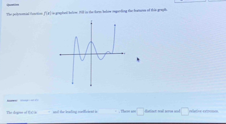 Queation 
The polynomial function f(x) is graphed below. Fill in the form below regarding the features of this graph. 
Anawer anngt ion ofs 
The degree of f(x)= and the leading coefficient is . There are □ distinet real zeros and □ relative extremes.