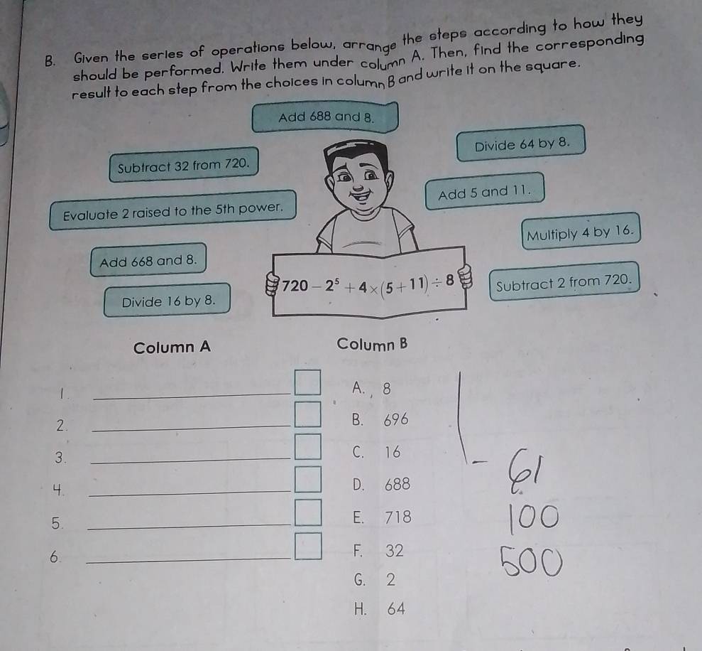 Given the series of operations below, arrange the steps according to how they
should be performed. Write them under column A. Then, find the corresponding
result to each step from the choices in column B and write it on the square.
Add 688 and 8.
Subtract 32 from 720. Divide 64 by 8.
Evaluate 2 raised to the 5th power. Add 5 and 11.
Multiply 4 by 16.
Add 668 and 8.
Divide 16 by 8. 720-2^5+4* (5+11)/ 8 Subtract 2 from 720.
Column A Column B
1.
_
A. , 8
2. _B. 696
3.
_
__
C. 16
4.
_
D. 688
5. _E. 718
6.
_
F. 32
G. 2
H. 64