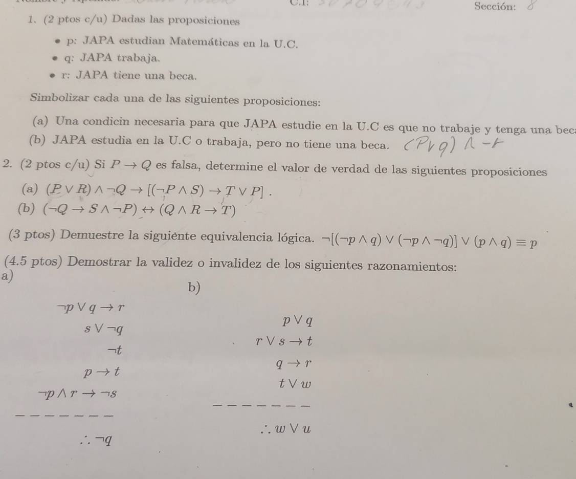 1: Sección: 
1. (2 ptos c/u) Dadas las proposiciones 
p: JAPA estudian Matemáticas en la U.C. 
q: JAPA trabaja. 
r: JAPA tiene una beca. 
Simbolizar cada una de las siguientes proposiciones: 
(a) Una condicin necesaria para que JAPA estudie en la U.C es que no trabaje y tenga una bec 
(b) JAPA estudia en la U.C o trabaja, pero no tiene una beca. 
2. (2 ptos c/u) Si Pto Q es falsa, determine el valor de verdad de las siguientes proposiciones 
(a) (Pvee R)wedge neg Qto [(neg Pwedge S)to Tvee P]. 
(b) (neg Qto Swedge neg P)rightarrow (Qwedge Rto T)
(3 ptos) Demuestre la siguiente equivalencia lógica. neg [(neg pwedge q)vee (neg pwedge neg q)]vee (pwedge q)equiv p
(4.5 ptos) Demostrar la validez o invalidez de los siguientes razonamientos: 
a) 
b)
neg pvee qto r
svee neg q
pvee q
rvee sto t
qto r
t
tvee w
pwedge r S
w