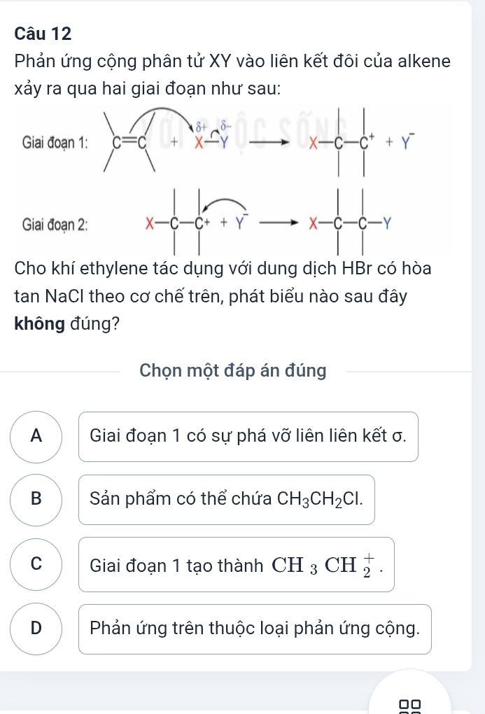 Phản ứng cộng phân tử XY vào liên kết đôi của alkene
xảy ra qua hai giai đoạn như sau:
Cho khí ethylene tác dụng với dung dịch HBr có hòa
tan NaCl theo cơ chế trên, phát biểu nào sau đây
không đúng?
Chọn một đáp án đúng
A Giai đoạn 1 có sự phá vỡ liên liên kết σ.
B Sản phẩm có thể chứa CH_3CH_2Cl.
C Giai đoạn 1 tạo thành CH_3CH beginarrayr + 2endarray .
D  Phản ứng trên thuộc loại phản ứng cộng.