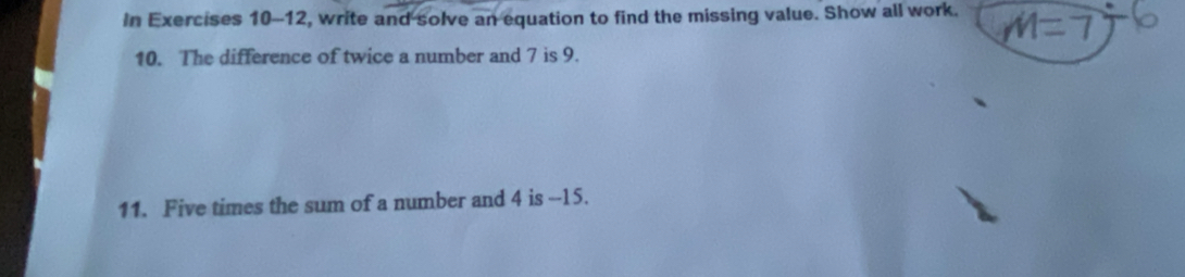 In Exercises 10-12, write and solve an equation to find the missing value. Show all work. 
10. The difference of twice a number and 7 is 9. 
11. Five times the sum of a number and 4 is --15.