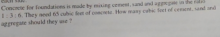 eaen side 
Concrete for foundations is made by mixing cement, sand and aggregate in the ralio
1:3:6. They need 65 cubic feet of concrete. How many cubic feet of cement, sand and 
aggregate should they use ?