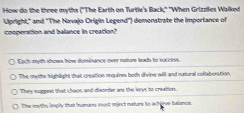 How do the three myths ("The Earth on Turtle's Back," "When Grizzlies Walked
Upright," and 'The Navajo Origin Legend') demonstrate the importance of
cooperation and balance in creation?
Each myth shows how dominance over nature leads to success.
The myths highlight that creation requires both divine will and natural collaboration.
They suggest that chaos and disorder are the keys to creation.
The myths imply that humans must reject nature to achieve balance.