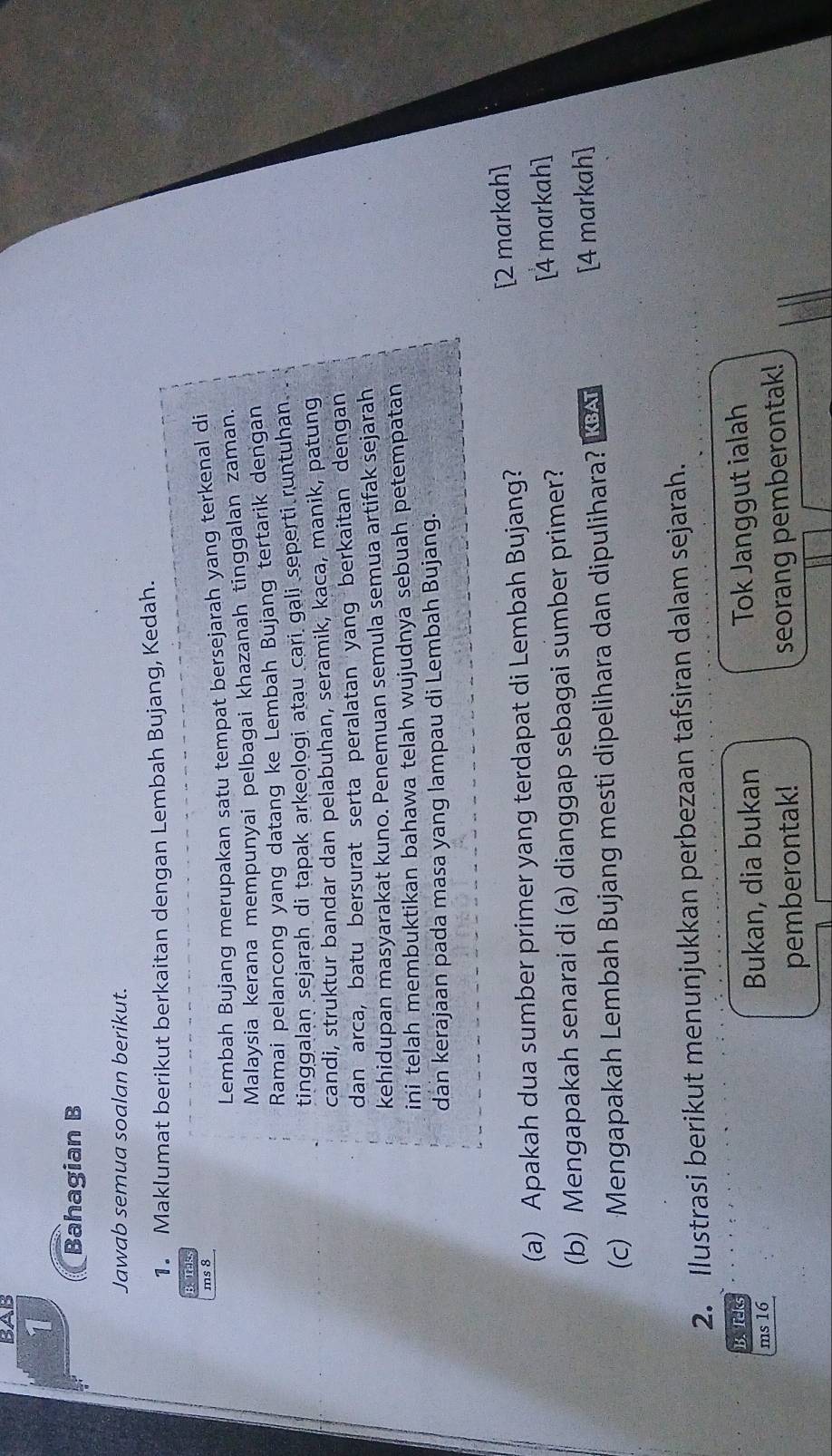 BAB 
1 
Bahagian B 
Jawab semua soalan berikut. 
1. Maklumat berikut berkaitan dengan Lembah Bujang, Kedah. 
B. Teks 
ms 8 
Lembah Bujang merupakan satu tempat bersejarah yang terkenal di 
Malaysia kerana mempunyai pelbagai khazanah tinggalan zaman. 
Ramai pelancong yang datang ke Lembah Bujang tertarik dengan 
tinggalan sejarah di tapak arkeologi atau cari gali seperti runtuhan . 
candi, struktur bandar dan pelabuhan, seramik, kaca, manik, patung 
dan arca, batu bersurat serta peralatan yang berkaitan dengan 
kehidupan masyarakat kuno. Penemuan semula semua artifak sejarah 
ini telah membuktikan bahawa telah wujudnya sebuah petempatan 
dan kerajaan pada masa yang lampau di Lembah Bujang. 
(a) Apakah dua sumber primer yang terdapat di Lembah Bujang? [2 markah] 
(b) Mengapakah senarai di (a) dianggap sebagai sumber primer? [4 markah] 
(c) Mengapakah Lembah Bujang mesti dipelihara dan dipulihara? KBAT [4 markah] 
2. Ilustrasi berikut menunjukkan perbezaan tafsiran dalam sejarah. 
B. Teks 
ms 16 Bukan, dia bukan Tok Janggut ialah 
pemberontak! seorang pemberontak!