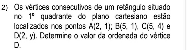 Os vértices consecutivos de um retângulo situado 
no 1° quadrante do plano cartesiano estão 
localizados nos pontos A(2,1); B(5,1), C(5,4) e
D(2,y). Determine o valor da ordenada do vértice
D.