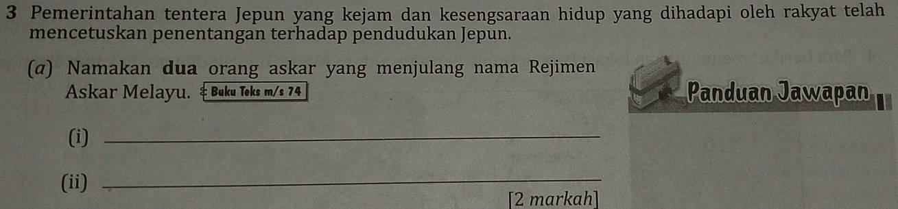 Pemerintahan tentera Jepun yang kejam dan kesengsaraan hidup yang dihadapi oleh rakyat telah 
mencetuskan penentangan terhadap pendudukan Jepun. 
(α) Namakan dua orang askar yang menjulang nama Rejimen 
Askar Melayu. & Buku Teks m/s 74 Panduan Jawapan 
(i)_ 
(ii)_ 
[2 markah]