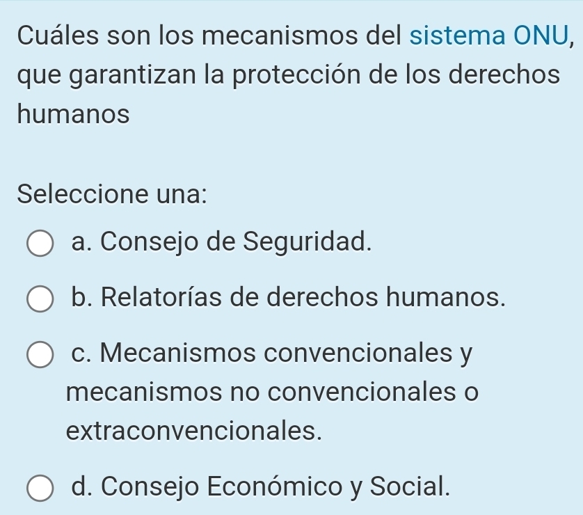 Cuáles son los mecanismos del sistema ONU,
que garantizan la protección de los derechos
humanos
Seleccione una:
a. Consejo de Seguridad.
b. Relatorías de derechos humanos.
c. Mecanismos convencionales y
mecanismos no convencionales o
extraconvencionales.
d. Consejo Económico y Social.